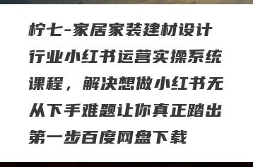 柠七-家居家装建材设计行业小红书运营实操系统课程，解决想做小红书无从下手难题让你真正踏出第一步百度网盘下载
