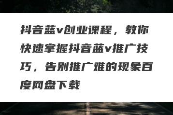 抖音蓝v创业课程，教你快速掌握抖音蓝v推广技巧，告别推广难的现象百度网盘下载