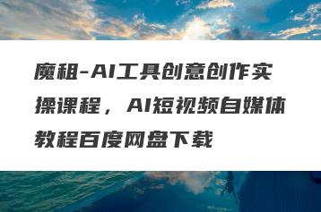 魔租-AI工具创意创作实操课程，AI短视频自媒体教程百度网盘下载