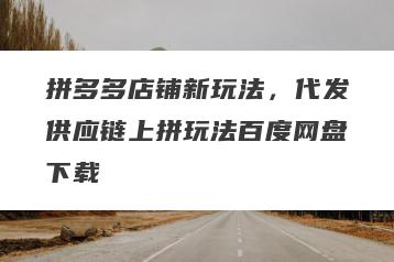 拼多多店铺新玩法，代发供应链上拼玩法百度网盘下载
