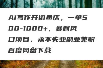 AI写作开闲鱼店，一单500-1000+，暴利风口项目，永不失业副业兼职百度网盘下载