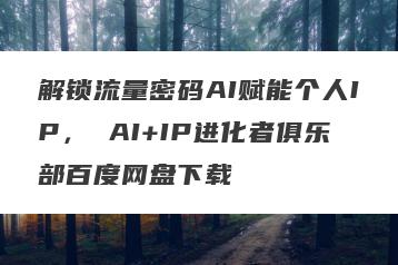 解锁流量密码AI赋能个人IP， AI+IP进化者俱乐部百度网盘下载