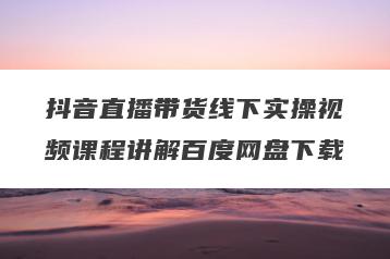 抖音直播带货线下实操视频课程讲解百度网盘下载