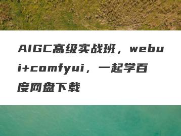 AIGC高级实战班，webui+comfyui，一起学百度网盘下载