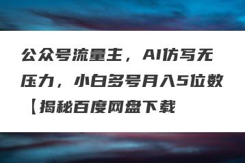 公众号流量主，AI仿写无压力，小白多号月入5位数【揭秘百度网盘下载