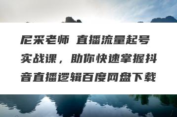 尼采老师・直播流量起号实战课，助你快速掌握抖音直播逻辑百度网盘下载
