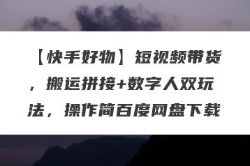 【快手好物】短视频带货，搬运拼接+数字人双玩法，操作简百度网盘下载