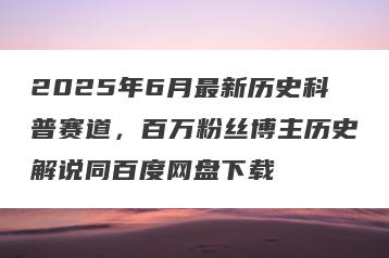 2025年6月最新历史科普赛道，百万粉丝博主历史解说同百度网盘下载