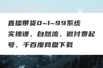 直播带货0~1~99系统实操课，自然流、微付费起号、千百度网盘下载