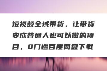 短视频全域带货，让带货变成普通人也可以做的项目，0门槛百度网盘下载