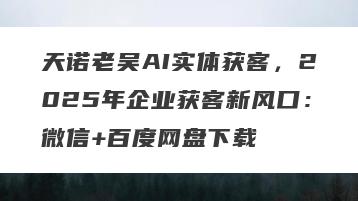 天诺老吴AI实体获客，2025年企业获客新风口：微信+百度网盘下载