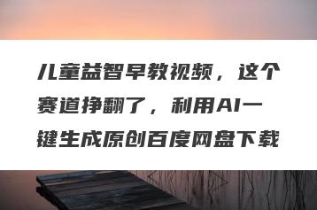 儿童益智早教视频，这个赛道挣翻了，利用AI一键生成原创百度网盘下载