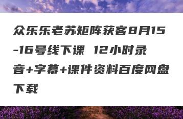 众乐乐老苏矩阵获客8月15-16号线下课 12小时录音+字幕+课件资料百度网盘下载