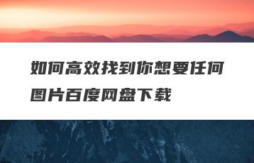 如何高效找到你想要任何图片百度网盘下载