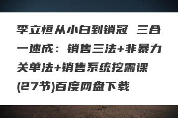 李立恒从小白到销冠 三合一速成：销售三法+非暴力关单法+销售系统挖需课 (27节)百度网盘下载