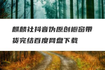 麒麟社抖音伪原创橱窗带货完结百度网盘下载