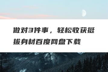 做对3件事，轻松收获挺拔身材百度网盘下载