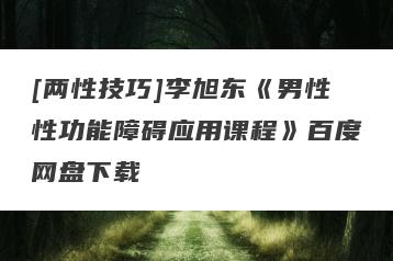 [两性技巧]李旭东《男性性功能障碍应用课程》百度网盘下载