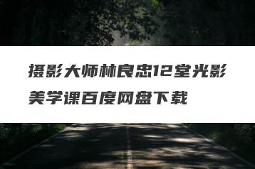 摄影大师林良忠12堂光影美学课百度网盘下载