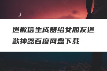 道歉信生成器给女朋友道歉神器百度网盘下载