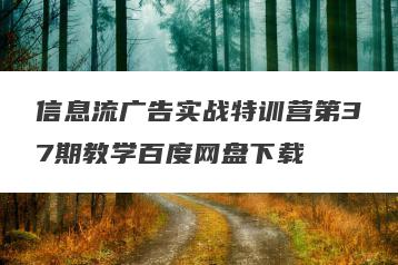 信息流广告实战特训营第37期教学百度网盘下载