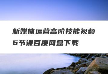 新媒体运营高阶技能视频6节课百度网盘下载
