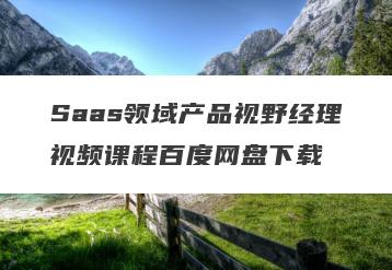 Saas领域产品视野经理视频课程百度网盘下载
