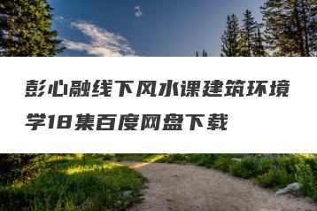 彭心融线下风水课建筑环境学18集百度网盘下载