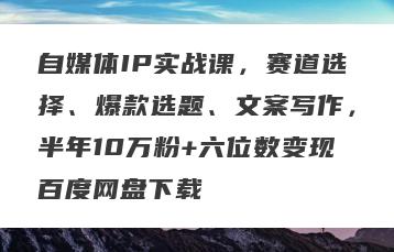 自媒体IP实战课，赛道选择、爆款选题、文案写作，半年10万粉+六位数变现百度网盘下载