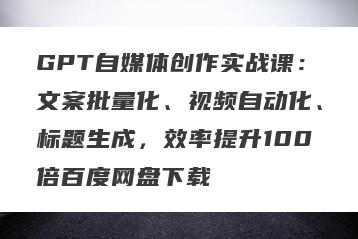 GPT自媒体创作实战课：文案批量化、视频自动化、标题生成，效率提升100倍百度网盘下载