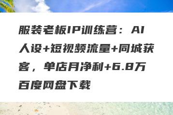 服装老板IP训练营：AI人设+短视频流量+同城获客，单店月净利+6.8万百度网盘下载