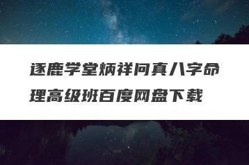 逐鹿学堂炳祥问真八字命理高级班百度网盘下载
