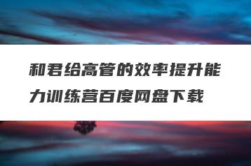 和君给高管的效率提升能力训练营百度网盘下载