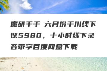 魔研千千・六月份千川线下课5980，十小时线下录音带字百度网盘下载