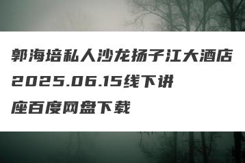 郭海培私人沙龙扬子江大酒店2025.06.15线下讲座百度网盘下载