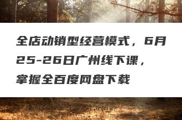 全店动销型经营模式，6月25-26日广州线下课，掌握全百度网盘下载