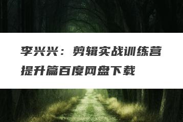 李兴兴：剪辑实战训练营提升篇百度网盘下载