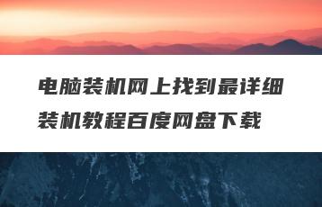 电脑装机网上找到最详细装机教程百度网盘下载