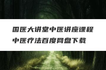 国医大讲堂中医讲座课程中医疗法百度网盘下载