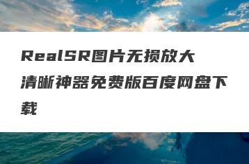 RealSR图片无损放大清晰神器免费版百度网盘下载