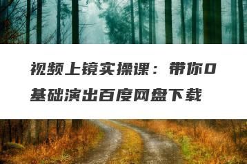 视频上镜实操课：带你0基础演出百度网盘下载