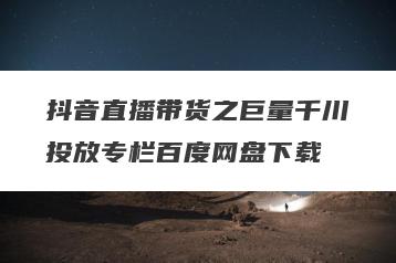 抖音直播带货之巨量千川投放专栏百度网盘下载