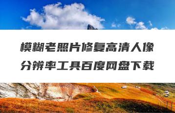 模糊老照片修复高清人像分辨率工具百度网盘下载