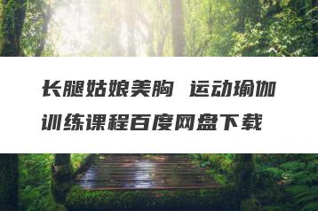 长腿姑娘美胸 运动瑜伽训练课程百度网盘下载