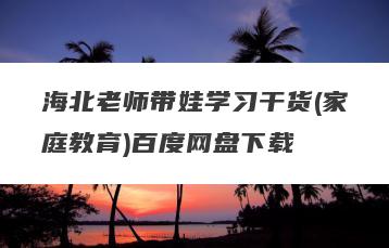 海北老师带娃学习干货(家庭教育)百度网盘下载