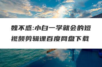 魏不惑:小白一学就会的短视频剪辑课百度网盘下载