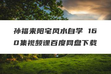 孙福来阳宅风水自学 160集视频课百度网盘下载
