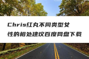 Chris红丸不同类型女性的相处建议百度网盘下载