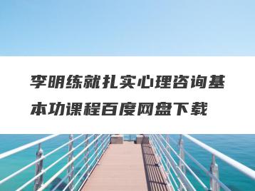 李明练就扎实心理咨询基本功课程百度网盘下载