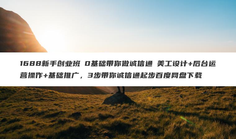 1688新手创业班​0基础带你做诚信通​美工设计+后台运营操作+基础推广，3步带你诚信通起步百度网盘下载